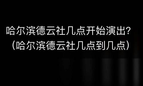 哈尔滨德云社几点开始演出？（哈尔滨德云社几点到几点）