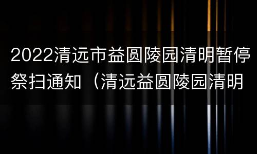 2022清远市益圆陵园清明暂停祭扫通知（清远益圆陵园清明节开放吗）