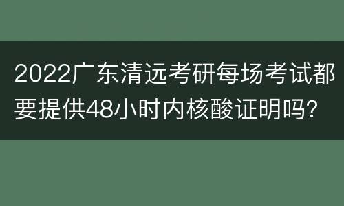 2022广东清远考研每场考试都要提供48小时内核酸证明吗？