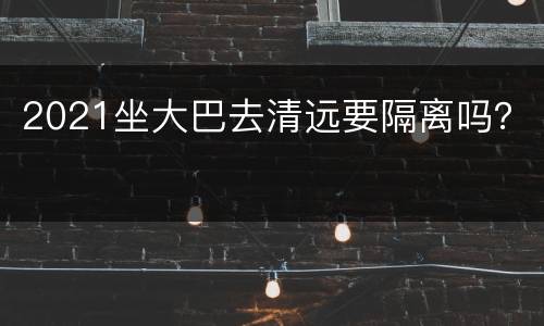 2021坐大巴去清远要隔离吗？