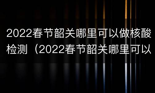2022春节韶关哪里可以做核酸检测（2022春节韶关哪里可以做核酸检测报告）