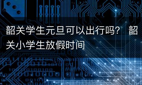 韶关学生元旦可以出行吗？ 韶关小学生放假时间