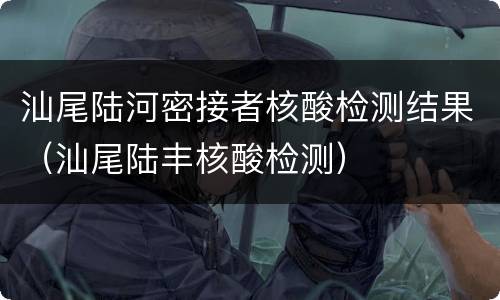 汕尾陆河密接者核酸检测结果（汕尾陆丰核酸检测）
