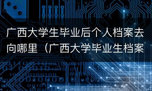 广西大学生毕业后个人档案去向哪里（广西大学毕业生档案去向查询）
