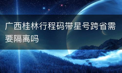 广西桂林行程码带星号跨省需要隔离吗