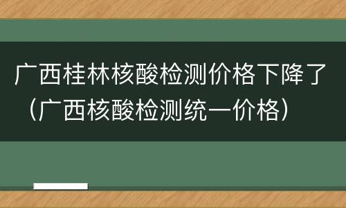 广西桂林核酸检测价格下降了（广西核酸检测统一价格）