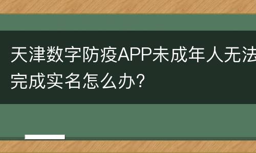 天津数字防疫APP未成年人无法完成实名怎么办?