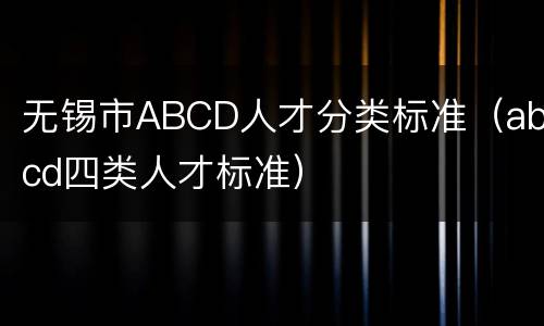 无锡市ABCD人才分类标准（abcd四类人才标准）