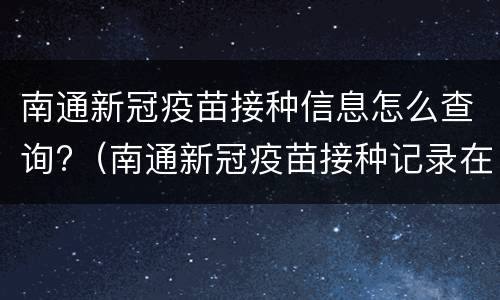 南通新冠疫苗接种信息怎么查询?（南通新冠疫苗接种记录在哪里查询）