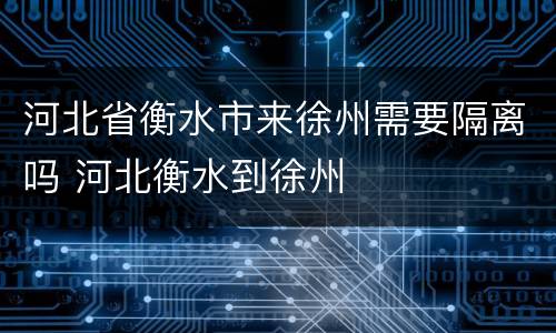 河北省衡水市来徐州需要隔离吗 河北衡水到徐州