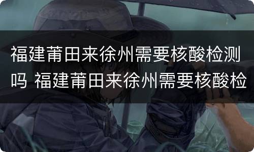 福建莆田来徐州需要核酸检测吗 福建莆田来徐州需要核酸检测吗最新