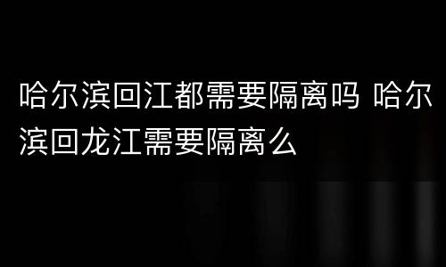 哈尔滨回江都需要隔离吗 哈尔滨回龙江需要隔离么