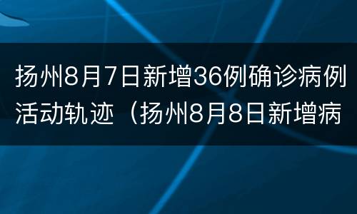扬州8月7日新增36例确诊病例活动轨迹（扬州8月8日新增病例活动轨迹）
