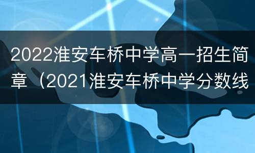 2022淮安车桥中学高一招生简章（2021淮安车桥中学分数线）