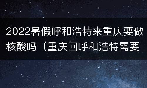 2022暑假呼和浩特来重庆要做核酸吗（重庆回呼和浩特需要做核酸检测吗）