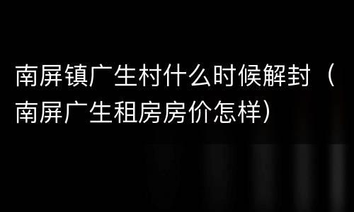 南屏镇广生村什么时候解封（南屏广生租房房价怎样）