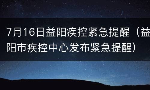 7月16日益阳疾控紧急提醒（益阳市疾控中心发布紧急提醒）