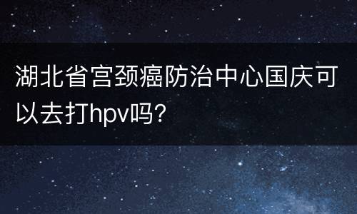 湖北省宫颈癌防治中心国庆可以去打hpv吗？