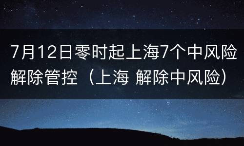 7月12日零时起上海7个中风险解除管控（上海 解除中风险）