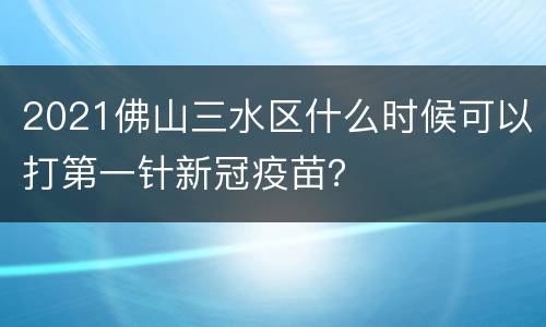 2021佛山三水区什么时候可以打第一针新冠疫苗？