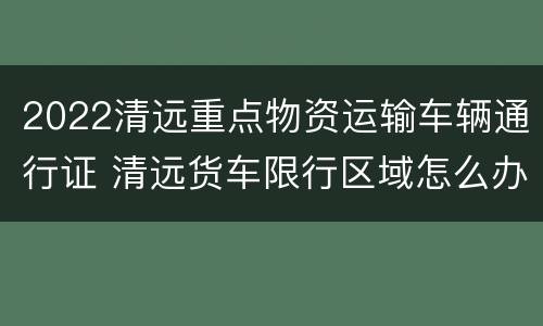 2022清远重点物资运输车辆通行证 清远货车限行区域怎么办通行证