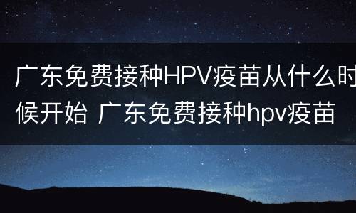 广东免费接种HPV疫苗从什么时候开始 广东免费接种hpv疫苗从什么时候开始有的