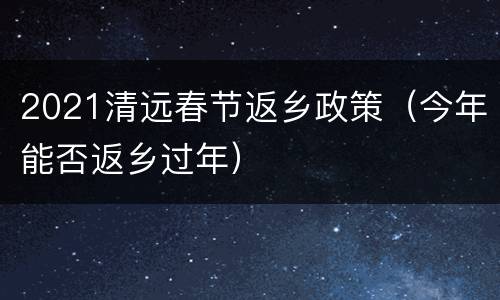 2021清远春节返乡政策（今年能否返乡过年）