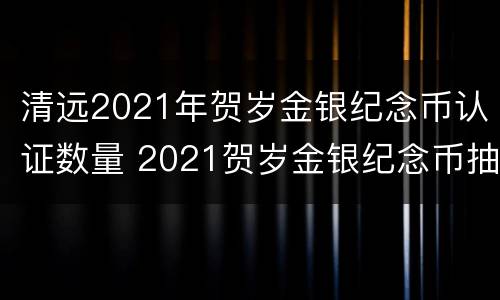 清远2021年贺岁金银纪念币认证数量 2021贺岁金银纪念币抽签结果