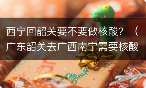 西宁回韶关要不要做核酸？（广东韶关去广西南宁需要核酸）