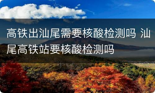 高铁出汕尾需要核酸检测吗 汕尾高铁站要核酸检测吗