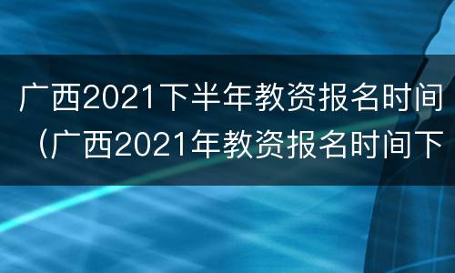 广西2021下半年教资报名时间（广西2021年教资报名时间下半年）