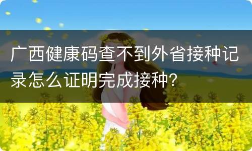 广西健康码查不到外省接种记录怎么证明完成接种？