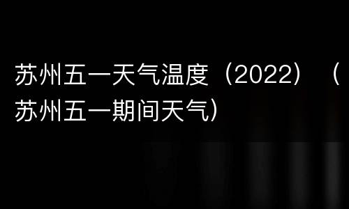 苏州五一天气温度（2022）（苏州五一期间天气）