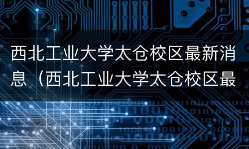 西北工业大学太仓校区最新消息（西北工业大学太仓校区最新进展）