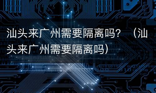 汕头来广州需要隔离吗？（汕头来广州需要隔离吗）