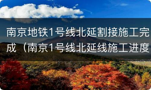 南京地铁1号线北延割接施工完成（南京1号线北延线施工进度）