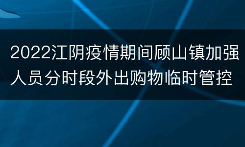 2022江阴疫情期间顾山镇加强人员分时段外出购物临时管控的公告