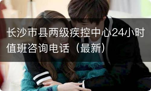 长沙市县两级疾控中心24小时值班咨询电话（最新）