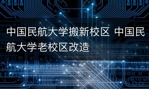 中国民航大学搬新校区 中国民航大学老校区改造