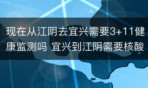 现在从江阴去宜兴需要3+11健康监测吗 宜兴到江阴需要核酸检测吗