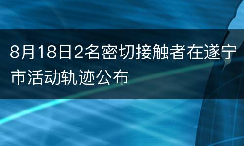 8月18日2名密切接触者在遂宁市活动轨迹公布