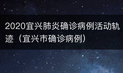 2020宜兴肺炎确诊病例活动轨迹（宜兴市确诊病例）