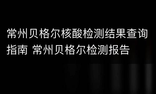 常州贝格尔核酸检测结果查询指南 常州贝格尔检测报告