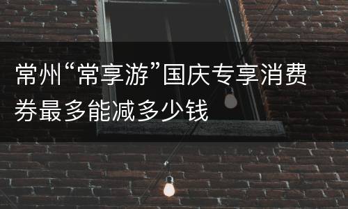 常州“常享游”国庆专享消费券最多能减多少钱