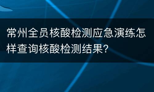 常州全员核酸检测应急演练怎样查询核酸检测结果？