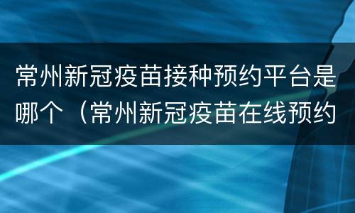 常州新冠疫苗接种预约平台是哪个（常州新冠疫苗在线预约）