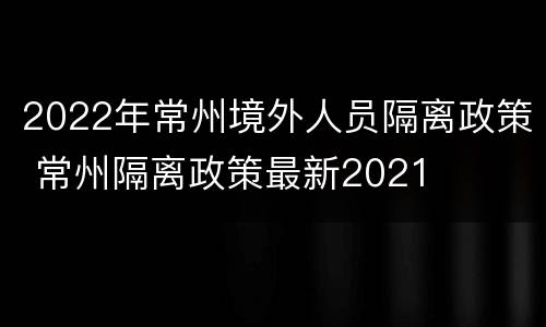 2022年常州境外人员隔离政策 常州隔离政策最新2021