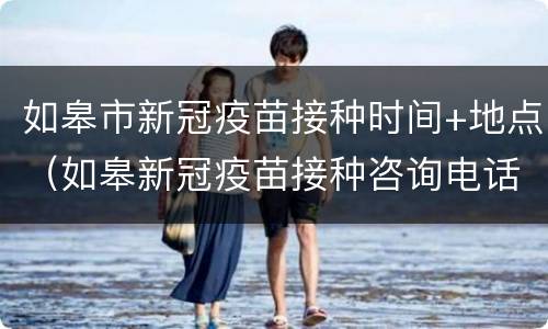 如皋市新冠疫苗接种时间+地点（如皋新冠疫苗接种咨询电话）