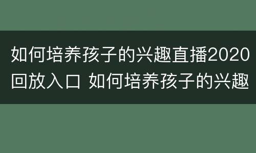 如何培养孩子的兴趣直播2020回放入口 如何培养孩子的兴趣爱好直播回放