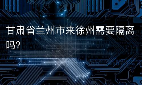甘肃省兰州市来徐州需要隔离吗？